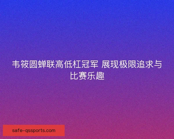 韦筱圆蝉联高低杠冠军 展现极限追求与比赛乐趣