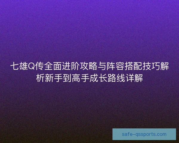 七雄Q传全面进阶攻略与阵容搭配技巧解析新手到高手成长路线详解